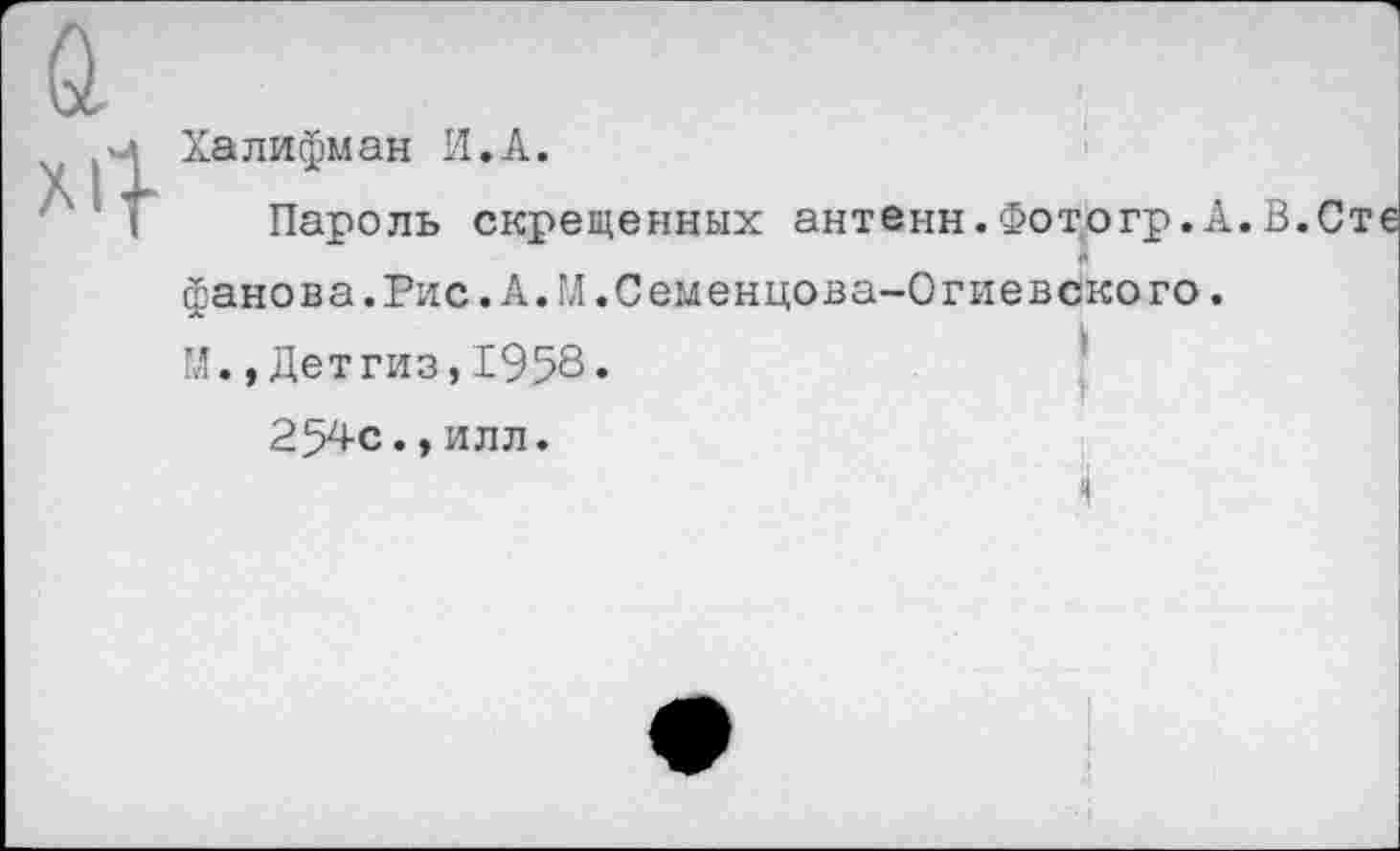 ﻿Халифман И.А.
Пароль скрещенных антенн.Фотогр.А.В.Сте
фанова.Рис. А. ГЛ .Семенцова-Огиевского. М.,Детгиз,1958»
254с.,илл.